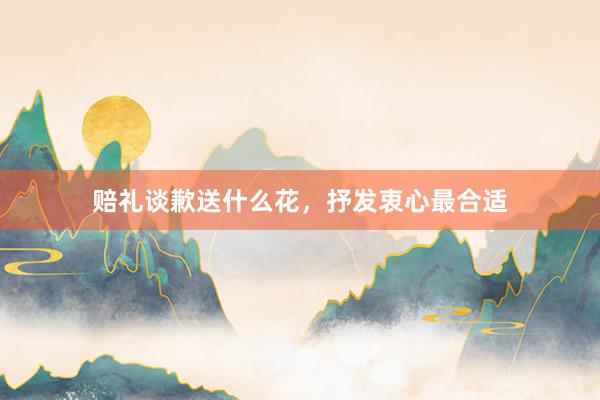 赔礼谈歉送什么花，抒发衷心最合适